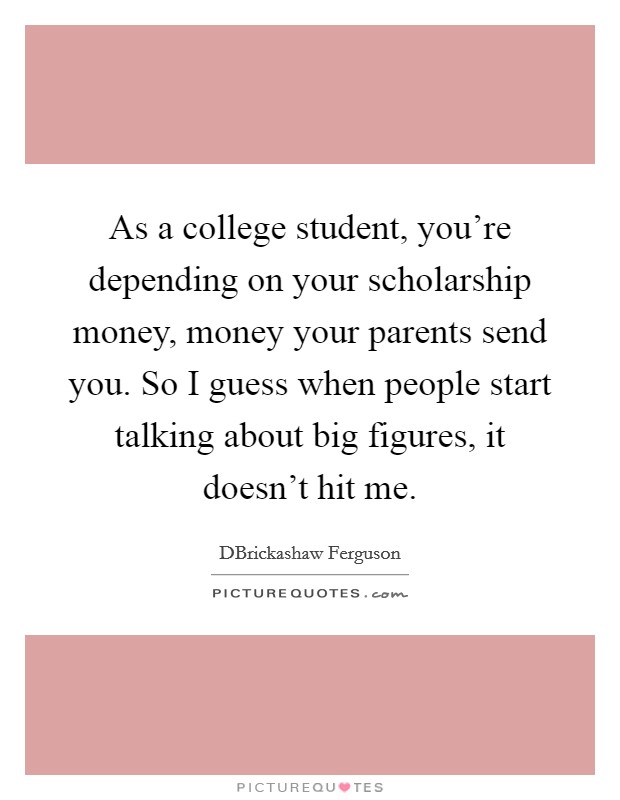 As a college student, you're depending on your scholarship money, money your parents send you. So I guess when people start talking about big figures, it doesn't hit me. Picture Quote #1
