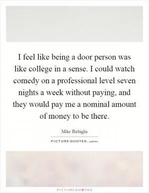 I feel like being a door person was like college in a sense. I could watch comedy on a professional level seven nights a week without paying, and they would pay me a nominal amount of money to be there Picture Quote #1