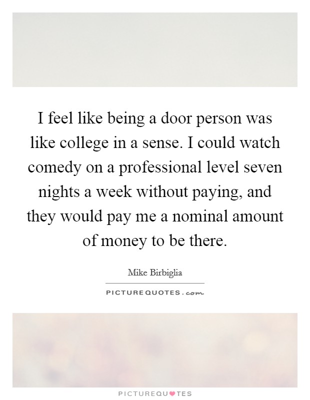 I feel like being a door person was like college in a sense. I could watch comedy on a professional level seven nights a week without paying, and they would pay me a nominal amount of money to be there. Picture Quote #1