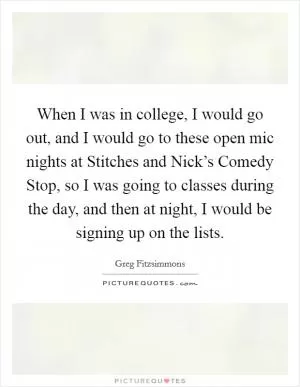 When I was in college, I would go out, and I would go to these open mic nights at Stitches and Nick’s Comedy Stop, so I was going to classes during the day, and then at night, I would be signing up on the lists Picture Quote #1