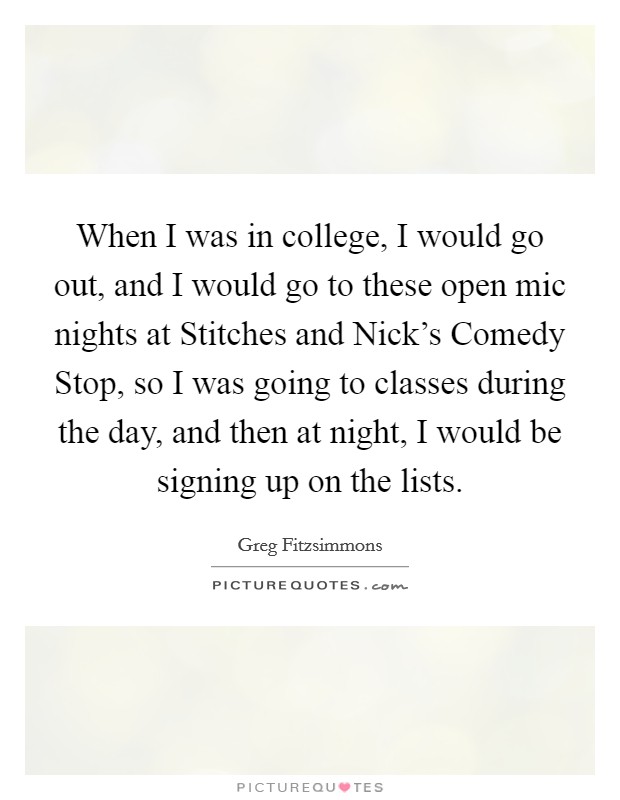 When I was in college, I would go out, and I would go to these open mic nights at Stitches and Nick's Comedy Stop, so I was going to classes during the day, and then at night, I would be signing up on the lists. Picture Quote #1