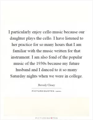 I particularly enjoy cello music because our daughter plays the cello. I have listened to her practice for so many hours that I am familiar with the music written for that instrument. I am also fond of the popular music of the 1930s because my future husband and I danced to it so many Saturday nights when we were in college Picture Quote #1