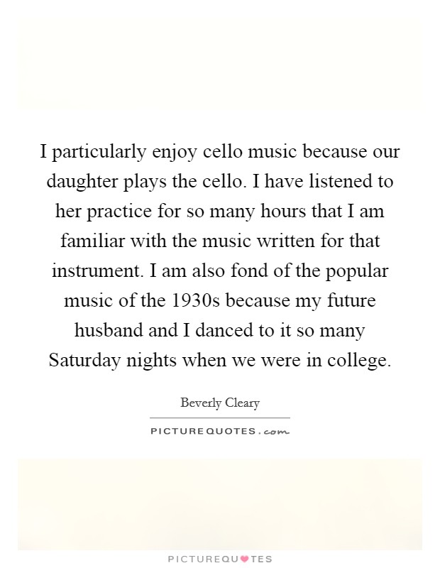 I particularly enjoy cello music because our daughter plays the cello. I have listened to her practice for so many hours that I am familiar with the music written for that instrument. I am also fond of the popular music of the 1930s because my future husband and I danced to it so many Saturday nights when we were in college. Picture Quote #1