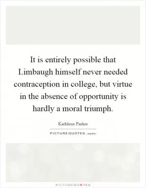 It is entirely possible that Limbaugh himself never needed contraception in college, but virtue in the absence of opportunity is hardly a moral triumph Picture Quote #1
