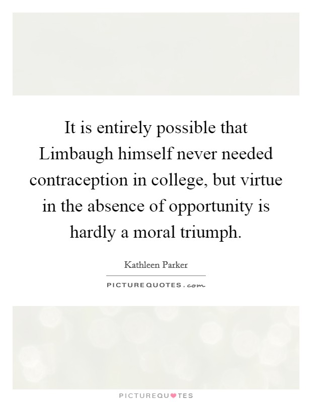 It is entirely possible that Limbaugh himself never needed contraception in college, but virtue in the absence of opportunity is hardly a moral triumph. Picture Quote #1