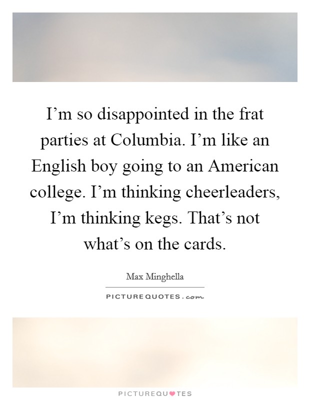I'm so disappointed in the frat parties at Columbia. I'm like an English boy going to an American college. I'm thinking cheerleaders, I'm thinking kegs. That's not what's on the cards. Picture Quote #1
