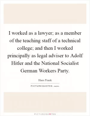 I worked as a lawyer; as a member of the teaching staff of a technical college; and then I worked principally as legal adviser to Adolf Hitler and the National Socialist German Workers Party Picture Quote #1