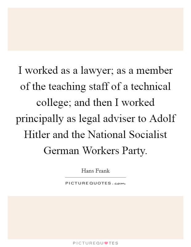 I worked as a lawyer; as a member of the teaching staff of a technical college; and then I worked principally as legal adviser to Adolf Hitler and the National Socialist German Workers Party. Picture Quote #1