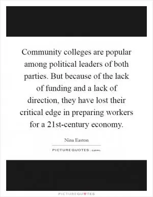 Community colleges are popular among political leaders of both parties. But because of the lack of funding and a lack of direction, they have lost their critical edge in preparing workers for a 21st-century economy Picture Quote #1