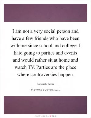 I am not a very social person and have a few friends who have been with me since school and college. I hate going to parties and events and would rather sit at home and watch TV. Parties are the place where controversies happen Picture Quote #1