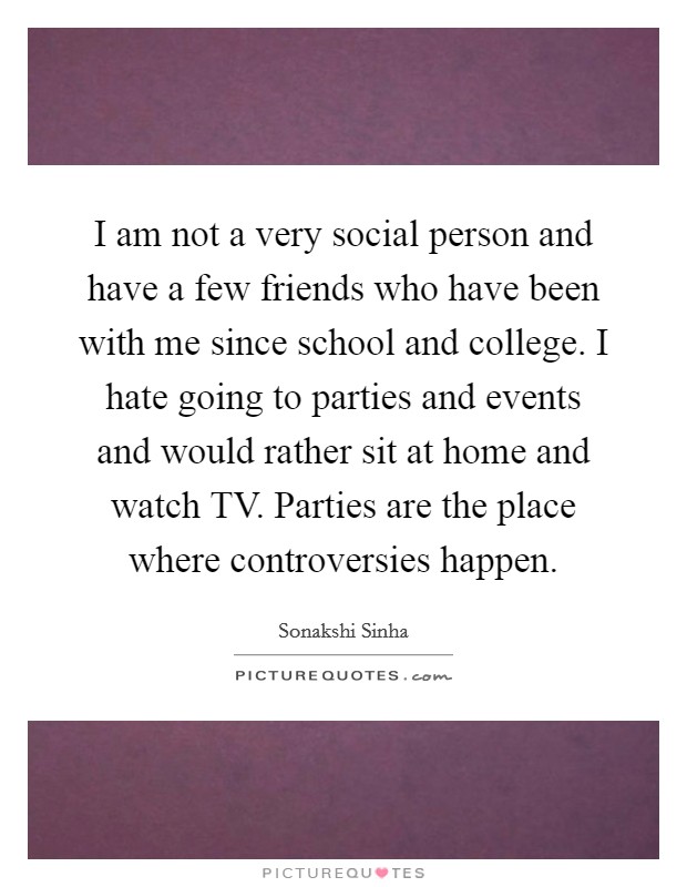 I am not a very social person and have a few friends who have been with me since school and college. I hate going to parties and events and would rather sit at home and watch TV. Parties are the place where controversies happen. Picture Quote #1