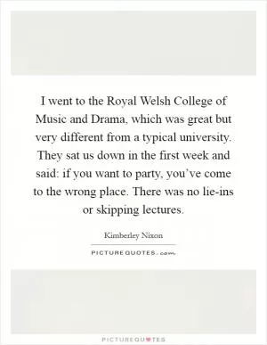 I went to the Royal Welsh College of Music and Drama, which was great but very different from a typical university. They sat us down in the first week and said: if you want to party, you’ve come to the wrong place. There was no lie-ins or skipping lectures Picture Quote #1