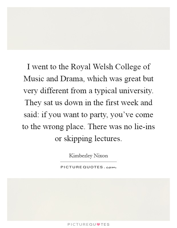 I went to the Royal Welsh College of Music and Drama, which was great but very different from a typical university. They sat us down in the first week and said: if you want to party, you've come to the wrong place. There was no lie-ins or skipping lectures. Picture Quote #1