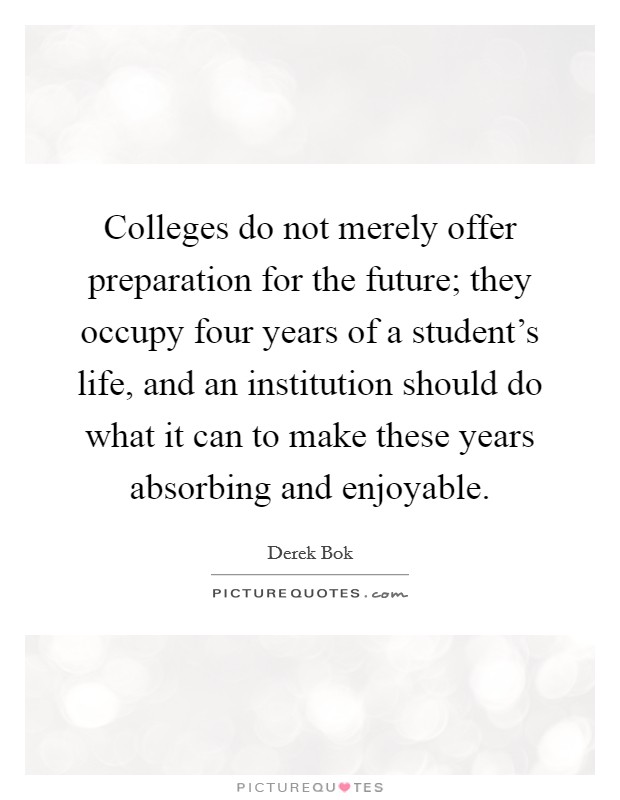 Colleges do not merely offer preparation for the future; they occupy four years of a student's life, and an institution should do what it can to make these years absorbing and enjoyable. Picture Quote #1