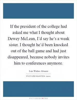 If the president of the college had asked me what I thought about Dewey McLean, I’d say he’s a weak sister. I thought he’d been knocked out of the ball game and had just disappeared, because nobody invites him to conferences anymore Picture Quote #1