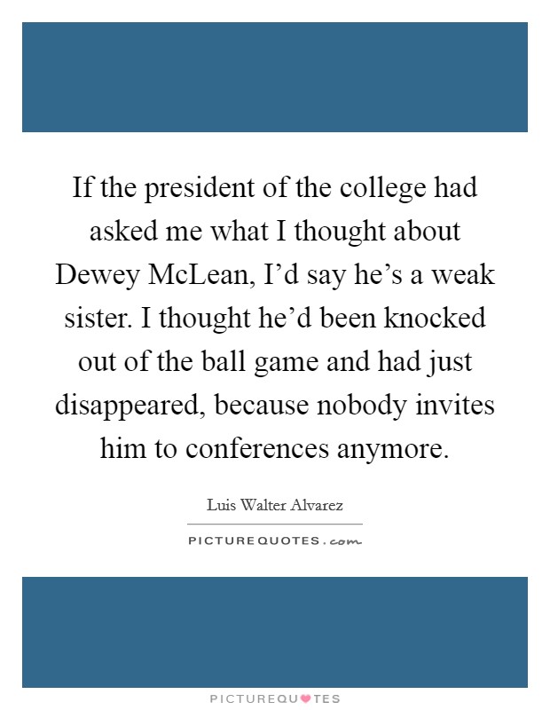 If the president of the college had asked me what I thought about Dewey McLean, I'd say he's a weak sister. I thought he'd been knocked out of the ball game and had just disappeared, because nobody invites him to conferences anymore. Picture Quote #1