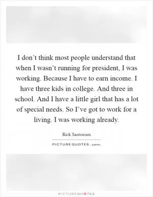 I don’t think most people understand that when I wasn’t running for president, I was working. Because I have to earn income. I have three kids in college. And three in school. And I have a little girl that has a lot of special needs. So I’ve got to work for a living. I was working already Picture Quote #1