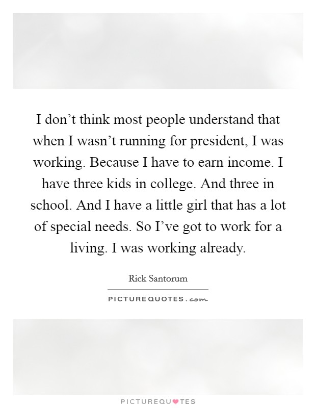 I don't think most people understand that when I wasn't running for president, I was working. Because I have to earn income. I have three kids in college. And three in school. And I have a little girl that has a lot of special needs. So I've got to work for a living. I was working already. Picture Quote #1