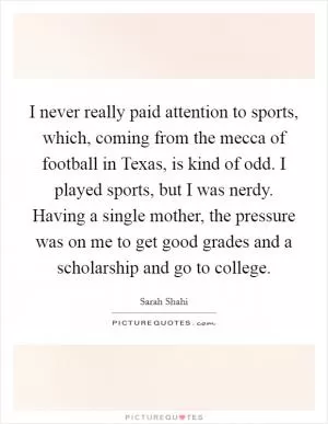 I never really paid attention to sports, which, coming from the mecca of football in Texas, is kind of odd. I played sports, but I was nerdy. Having a single mother, the pressure was on me to get good grades and a scholarship and go to college Picture Quote #1