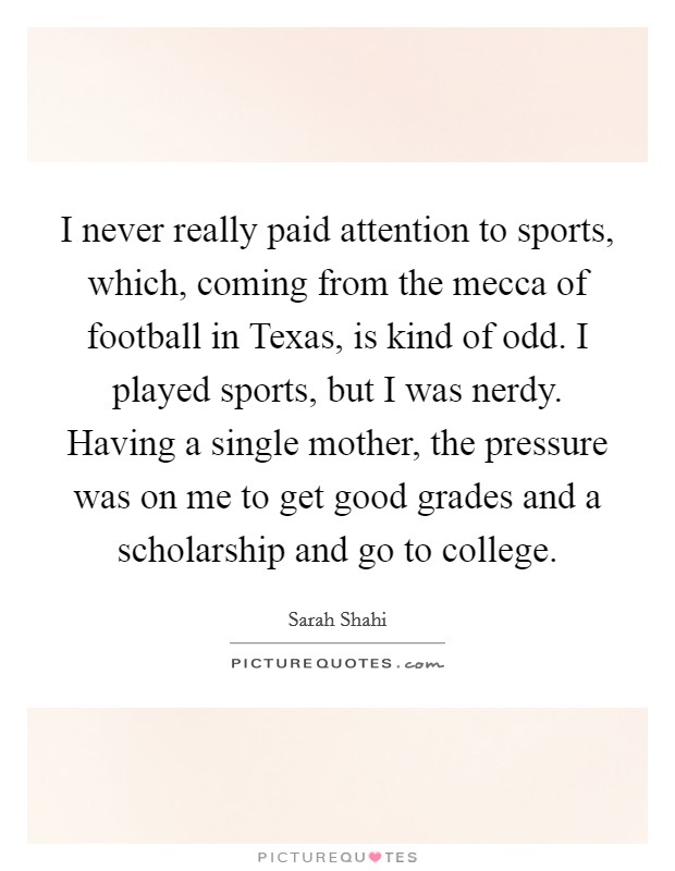 I never really paid attention to sports, which, coming from the mecca of football in Texas, is kind of odd. I played sports, but I was nerdy. Having a single mother, the pressure was on me to get good grades and a scholarship and go to college. Picture Quote #1