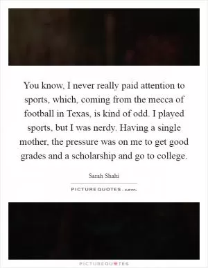 You know, I never really paid attention to sports, which, coming from the mecca of football in Texas, is kind of odd. I played sports, but I was nerdy. Having a single mother, the pressure was on me to get good grades and a scholarship and go to college Picture Quote #1