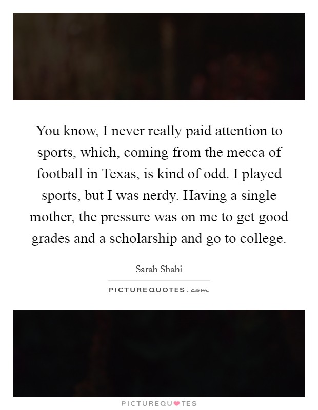 You know, I never really paid attention to sports, which, coming from the mecca of football in Texas, is kind of odd. I played sports, but I was nerdy. Having a single mother, the pressure was on me to get good grades and a scholarship and go to college. Picture Quote #1