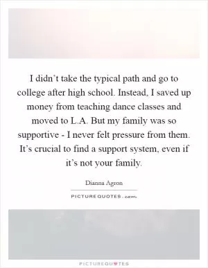 I didn’t take the typical path and go to college after high school. Instead, I saved up money from teaching dance classes and moved to L.A. But my family was so supportive - I never felt pressure from them. It’s crucial to find a support system, even if it’s not your family Picture Quote #1