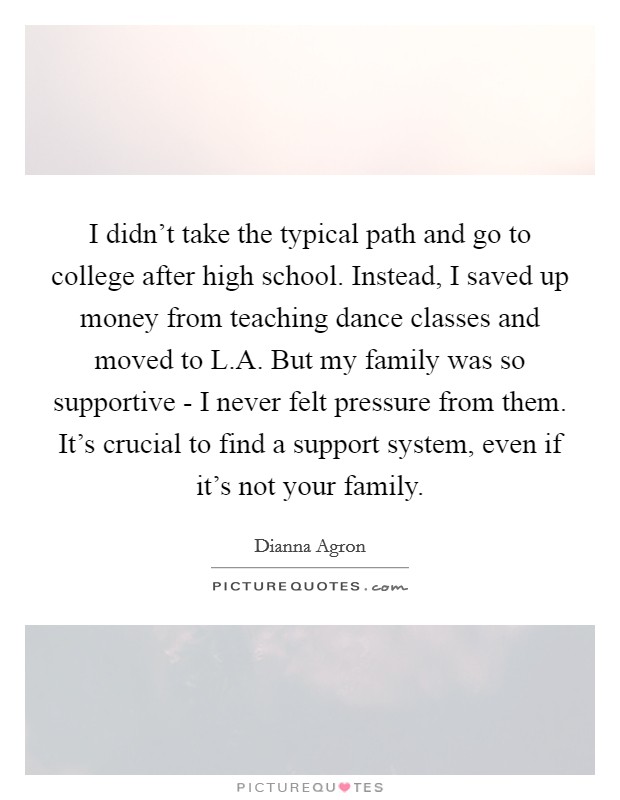 I didn't take the typical path and go to college after high school. Instead, I saved up money from teaching dance classes and moved to L.A. But my family was so supportive - I never felt pressure from them. It's crucial to find a support system, even if it's not your family. Picture Quote #1