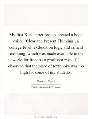 My first Kickstarter project created a book called ‘Clear and Present Thinking’, a college-level textbook on logic and critical reasoning, which was made available to the world for free. As a professor myself, I observed that the price of textbooks was too high for some of my students Picture Quote #1