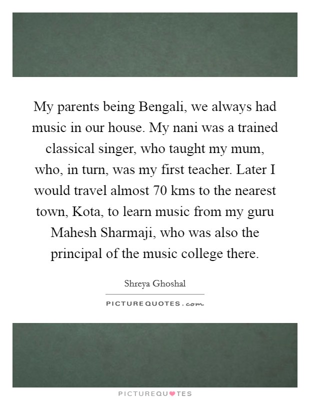 My parents being Bengali, we always had music in our house. My nani was a trained classical singer, who taught my mum, who, in turn, was my first teacher. Later I would travel almost 70 kms to the nearest town, Kota, to learn music from my guru Mahesh Sharmaji, who was also the principal of the music college there. Picture Quote #1