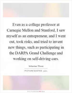 Even as a college professor at Carnegie Mellon and Stanford, I saw myself as an entrepreneur, and I went out, took risks, and tried to invent new things, such as participating in the DARPA Grand Challenge and working on self-driving cars Picture Quote #1