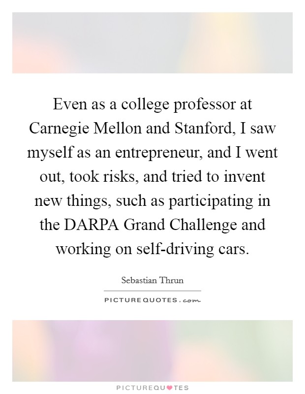 Even as a college professor at Carnegie Mellon and Stanford, I saw myself as an entrepreneur, and I went out, took risks, and tried to invent new things, such as participating in the DARPA Grand Challenge and working on self-driving cars. Picture Quote #1