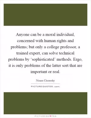 Anyone can be a moral individual, concerned with human rights and problems; but only a college professor, a trained expert, can solve technical problems by ‘sophisticated’ methods. Ergo, it is only problems of the latter sort that are important or real Picture Quote #1