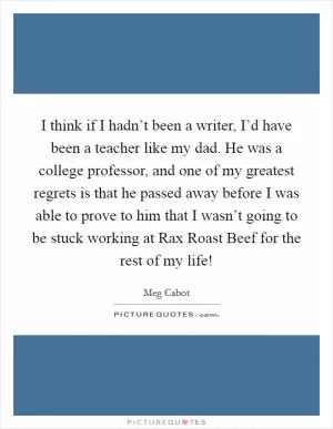 I think if I hadn’t been a writer, I’d have been a teacher like my dad. He was a college professor, and one of my greatest regrets is that he passed away before I was able to prove to him that I wasn’t going to be stuck working at Rax Roast Beef for the rest of my life! Picture Quote #1