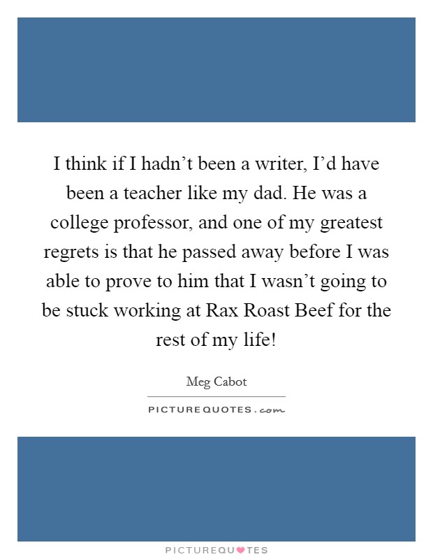 I think if I hadn't been a writer, I'd have been a teacher like my dad. He was a college professor, and one of my greatest regrets is that he passed away before I was able to prove to him that I wasn't going to be stuck working at Rax Roast Beef for the rest of my life! Picture Quote #1