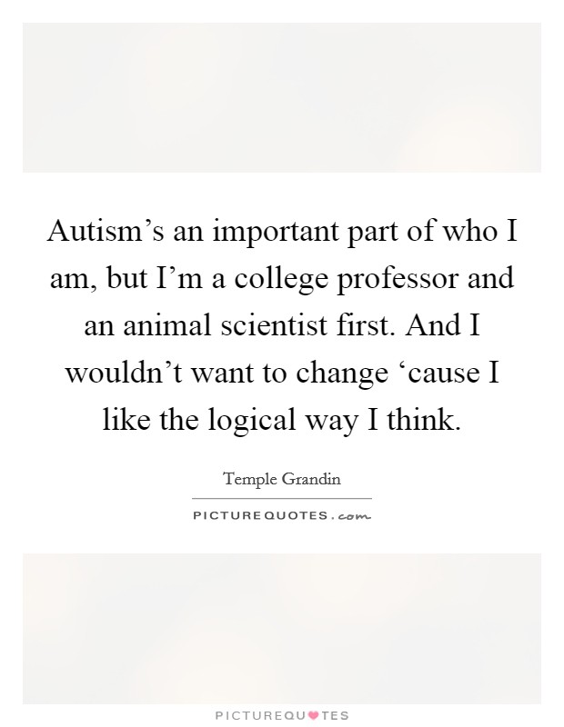 Autism's an important part of who I am, but I'm a college professor and an animal scientist first. And I wouldn't want to change ‘cause I like the logical way I think. Picture Quote #1