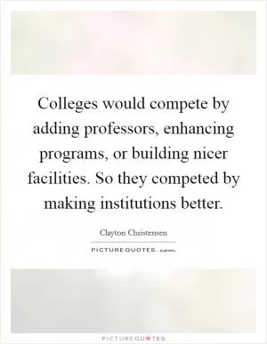 Colleges would compete by adding professors, enhancing programs, or building nicer facilities. So they competed by making institutions better Picture Quote #1