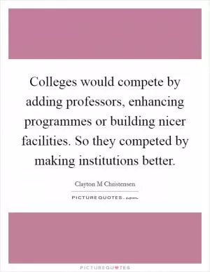 Colleges would compete by adding professors, enhancing programmes or building nicer facilities. So they competed by making institutions better Picture Quote #1