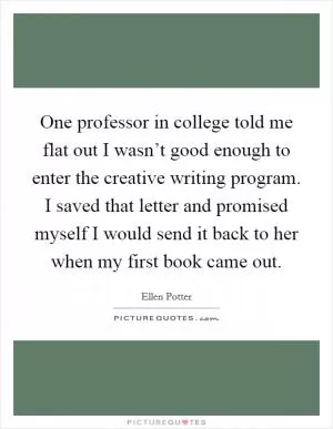 One professor in college told me flat out I wasn’t good enough to enter the creative writing program. I saved that letter and promised myself I would send it back to her when my first book came out Picture Quote #1