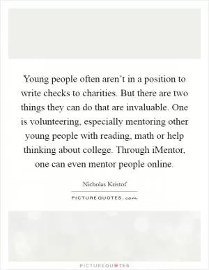 Young people often aren’t in a position to write checks to charities. But there are two things they can do that are invaluable. One is volunteering, especially mentoring other young people with reading, math or help thinking about college. Through iMentor, one can even mentor people online Picture Quote #1