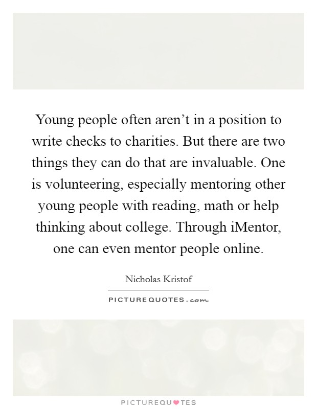 Young people often aren't in a position to write checks to charities. But there are two things they can do that are invaluable. One is volunteering, especially mentoring other young people with reading, math or help thinking about college. Through iMentor, one can even mentor people online. Picture Quote #1