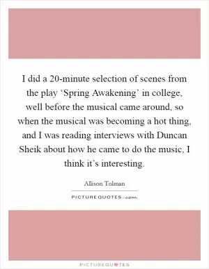 I did a 20-minute selection of scenes from the play ‘Spring Awakening’ in college, well before the musical came around, so when the musical was becoming a hot thing, and I was reading interviews with Duncan Sheik about how he came to do the music, I think it’s interesting Picture Quote #1
