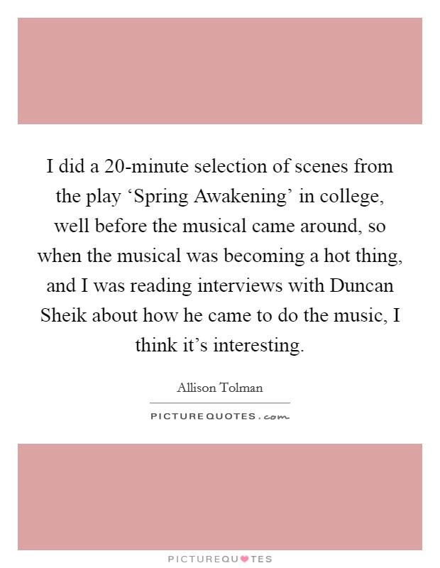 I did a 20-minute selection of scenes from the play ‘Spring Awakening' in college, well before the musical came around, so when the musical was becoming a hot thing, and I was reading interviews with Duncan Sheik about how he came to do the music, I think it's interesting. Picture Quote #1