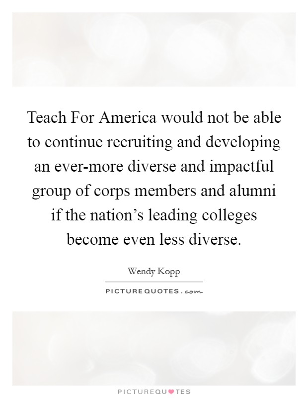 Teach For America would not be able to continue recruiting and developing an ever-more diverse and impactful group of corps members and alumni if the nation’s leading colleges become even less diverse Picture Quote #1