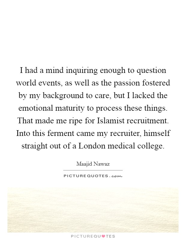 I had a mind inquiring enough to question world events, as well as the passion fostered by my background to care, but I lacked the emotional maturity to process these things. That made me ripe for Islamist recruitment. Into this ferment came my recruiter, himself straight out of a London medical college Picture Quote #1