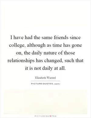 I have had the same friends since college, although as time has gone on, the daily nature of those relationships has changed, such that it is not daily at all Picture Quote #1