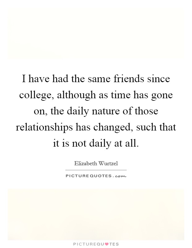I have had the same friends since college, although as time has gone on, the daily nature of those relationships has changed, such that it is not daily at all. Picture Quote #1