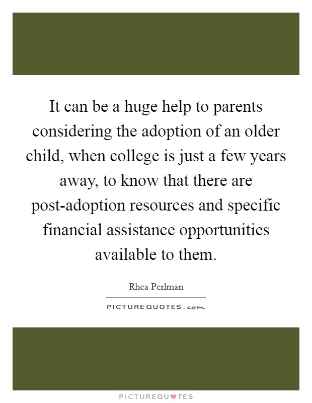 It can be a huge help to parents considering the adoption of an older child, when college is just a few years away, to know that there are post-adoption resources and specific financial assistance opportunities available to them. Picture Quote #1