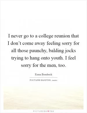 I never go to a college reunion that I don’t come away feeling sorry for all those paunchy, balding jocks trying to hang onto youth. I feel sorry for the men, too Picture Quote #1