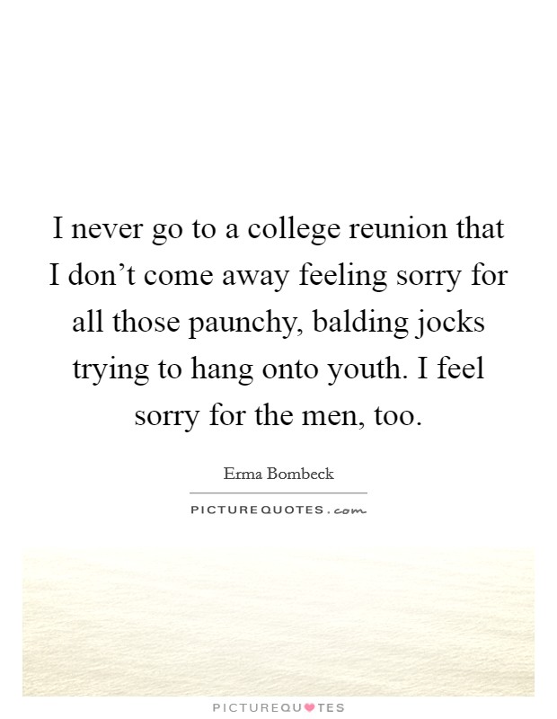 I never go to a college reunion that I don't come away feeling sorry for all those paunchy, balding jocks trying to hang onto youth. I feel sorry for the men, too. Picture Quote #1